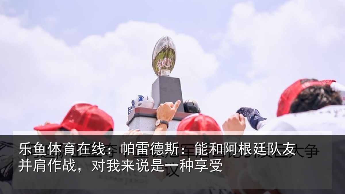 乐鱼体育在线：帕雷相关情况友并相关情况一种享受
